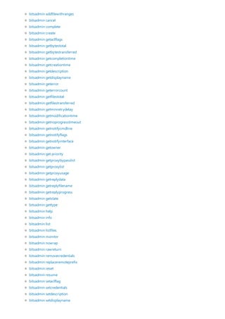 bitsadmin addfilewithranges
bitsadmin cancel
bitsadmin complete
bitsadmin create
bitsadmin getaclflags
bitsadmin getbytestotal
bitsadmin getbytestransferred
bitsadmin getcompletiontime
bitsadmin getcreationtime
bitsadmin getdescription
bitsadmin getdisplayname
bitsadmin geterror
bitsadmin geterrorcount
bitsadmin getfilestotal
bitsadmin getfilestransferred
bitsadmin getminretrydelay
bitsadmin getmodificationtime
bitsadmin getnoprogresstimeout
bitsadmin getnotifycmdline
bitsadmin getnotifyflags
bitsadmin getnotifyinterface
bitsadmin getowner
bitsadmin get priority
bitsadmin getproxybypasslist
bitsadmin getproxylist
bitsadmin getproxyusage
bitsadmin getreplydata
bitsadmin getreplyfilename
bitsadmin getreplyprogress
bitsadmin getstate
bitsadmin gettype
bitsadmin help
bitsadmin info
bitsadmin list
bitsadmin listfiles
bitsadmin monitor
bitsadmin nowrap
bitsadmin rawreturn
bitsadmin removecredentials
bitsadmin replaceremoteprefix
bitsadmin reset
bitsadmin resume
bitsadmin setaclflag
bitsadmin setcredentials
bitsadmin setdescription
bitsadmin setdisplayname
 