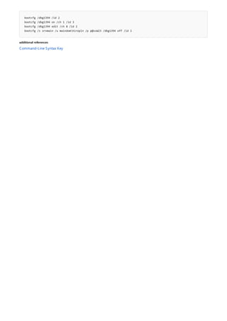 bootcfg /dbg1394 /id 2
bootcfg /dbg1394 on /ch 1 /id 3
bootcfg /dbg1394 edit /ch 8 /id 2
bootcfg /s srvmain /u maindomhiropln /p p@ssW23 /dbg1394 off /id 2
additional references
Command-Line Syntax Key
 