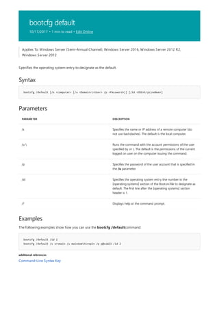 bootcfg default
10/17/2017 • 1 min to read • Edit Online
Syntax
bootcfg /default [/s <computer> [/u <Domain><User> /p <Password>]] [/id <OSEntryLineNum>]
Parameters
PARAMETER DESCRIPTION
/s Specifies the name or IP address of a remote computer (do
not use backslashes). The default is the local computer.
/u  Runs the command with the account permissions of the user
specified by or . The default is the permissions of the current
logged on user on the computer issuing the command.
/p Specifies the password of the user account that is specified in
the /u parameter.
/id Specifies the operating system entry line number in the
[operating systems] section of the Boot.ini file to designate as
default. The first line after the [operating systems] section
header is 1.
/? Displays help at the command prompt.
Examples
bootcfg /default /id 2
bootcfg /default /s srvmain /u maindomhiropln /p p@ssW23 /id 2
additional references
Applies To: Windows Server (Semi-Annual Channel), Windows Server 2016, Windows Server 2012 R2,
Windows Server 2012
Specifies the operating system entry to designate as the default.
The following examples show how you can use the bootcfg /defaultcommand:
Command-Line Syntax Key
 