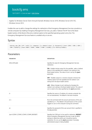 bootcfg ems
10/17/2017 • 2 min to read • Edit Online
Syntax
bootcfg /ems {ON | OFF | edit} [/s <computer> [/u <Domain><User> /p <Password>]] [/port {COM1 | COM2 | COM3 |
COM4 | BIOSSET}] [/baud {9600 | 19200 | 38400 | 57600 | 115200}] [/id <OSEntryLineNum>]
Parameters
PARAMETER DESCRIPTION
{ON | OFF| edit} Specifies the value for Emergency Management Services
redirection.
ON - Enables remote output for the specified . adds a /redirect
option to the specified and a redirect=com setting to the
[boot loader] section. The value of com is set by the /port
parameter.
OFF - Disables output to a remote computer. removes the
/redirect option from the specified and the redirect=com
setting from the [boot loader] section.
edit - Allows changes to port settings by changing the
redirect=com setting in the [boot loader] section. The value of
com is reset to the value specified by the /port parameter.
/s Specifies the name or IP address of a remote computer (do
not use backslashes). The default is the local computer.
/u  Runs the command with the account permissions of the user
specified by or . The default is the permissions of the current
logged on user on the computer issuing the command.
/p Specifies the password of the user account that is specified in
the /u parameter.
/port {COM1 | COM2 | COM3 | COM4 | BIOSSET} Specifies the COM port to be used for redirection. BIOSSET
directs Emergency Management Services to get the BIOS
settings to determine which port should be used for
redirection. Do not use the /port parameter if remotely
administered output is being disabled.
Applies To: Windows Server (Semi-Annual Channel), Windows Server 2016, Windows Server 2012 R2,
Windows Server 2012
Enables the user to add or change the settings for redirection of the Emergency Management Services console to a
remote computer. By enabling Emergency Management Services, you add a "redirect=Port#" line to the [boot
loader] section of the Boot.ini file and a /redirect option to the specified operating system entry line. The
Emergency Management Services feature is enabled only on servers.
 
