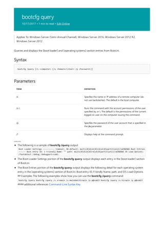 bootcfg query
10/17/2017 • 1 min to read • Edit Online
Syntax
bootcfg /query [/s <computer> [/u <Domain><User> /p <Password>]]
Parameters
TERM DEFINITION
/s Specifies the name or IP address of a remote computer (do
not use backslashes). The default is the local computer.
/u  Runs the command with the account permissions of the user
specified by or . The default is the permissions of the current
logged on user on the computer issuing the command.
/p Specifies the password of the user account that is specified in
the /u parameter.
/? Displays help at the command prompt.
rem arks
Applies To: Windows Server (Semi-Annual Channel), Windows Server 2016, Windows Server 2012 R2,
Windows Server 2012
Queries and displays the [boot loader] and [operating systems] section entries from Boot.ini.
The following is a sample of bootcfg /query output:
Boot Loader Settings ---------- timeout: 30 default: multi(0)disk(0)rdisk(0)partition(1)WINDOWS Boot Entries
------ Boot entry ID: 1 Friendly Name: "" path: multi(0)disk(0)rdisk(0)partition(1)WINDOWS OS Load Options:
/fastdetect /debug /debugport=com1:
The Boot Loader Settings portion of the bootcfg query output displays each entry in the [boot loader] section
of Boot.ini.
The Boot Entries portion of the bootcfg query output displays the following detail for each operating system
entry in the [operating systems] section of Boot.ini: Boot entry ID, Friendly Name, path, and OS Load Options.
## Examples The following examples show how you can use the bootcfg /query command:
bootcfg /query bootcfg /query /s srvmain /u maindomhiropln /p p@ssW23 bootcfg /query /u hiropln /p p@ssW23
#### additional references Command-Line Syntax Key
 