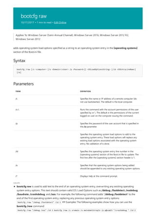 bootcfg raw
10/17/2017 • 1 min to read • Edit Online
Syntax
bootcfg /raw [/s <computer> [/u <Domain><User> /p <Password>]] <OSLoadOptionsString> [/id <OSEntryLineNum>]
[/a]
Parameters
TERM DEFINITION
/s Specifies the name or IP address of a remote computer (do
not use backslashes). The default is the local computer.
/u  Runs the command with the account permissions of the user
specified by or . The default is the permissions of the current
logged on user on the computer issuing the command.
/p Specifies the password of the user account that is specified in
the /u parameter.
Specifies the operating system load options to add to the
operating system entry. These load options will replace any
existing load options associated with the operating system
entry. No validation of is done.
/id Specifies the operating system entry line number in the
[operating systems] section of the Boot.ini file to update. The
first line after the [operating systems] section header is 1.
/a Specifies that the operating system options being added
should be appended to any existing operating system options.
/? Displays help at the command prompt.
rem arks
Applies To: Windows Server (Semi-Annual Channel), Windows Server 2016, Windows Server 2012 R2,
Windows Server 2012
adds operating system load options specified as a string to an operating system entry in the [operating systems]
section of the Boot.ini file.
bootcfg raw is used to add text to the end of an operating system entry, overwriting any existing operating
system entry options. This text should contain valid OS Load Options such as /debug, /fastdetect, /nodebug,
/baudrate, /crashdebug, and /sos. For example, the following command adds "/debug /fastdetect" to the
end of the first operating system entry, replacing any previous operating system entry options:
bootcfg /raw "/debug /fastdetect" /id 1 ## Examples The following examples show how you can use the
bootcfg /raw command:
bootcfg /raw "/debug /sos" /id 2 bootcfg /raw /s srvmain /u maindomhiropln /p p@ssW23 "/crashdebug " /id 2
 