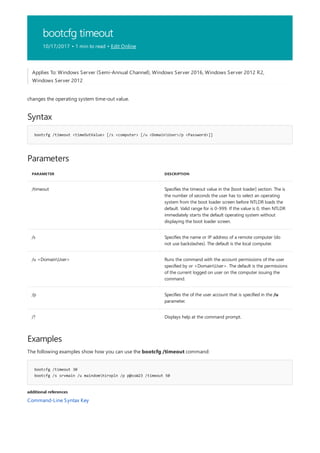 bootcfg timeout
10/17/2017 • 1 min to read • Edit Online
Syntax
bootcfg /timeout <timeOutValue> [/s <computer> [/u <DomainUser>/p <Password>]]
Parameters
PARAMETER DESCRIPTION
/timeout Specifies the timeout value in the [boot loader] section. The is
the number of seconds the user has to select an operating
system from the boot loader screen before NTLDR loads the
default. Valid range for is 0-999. If the value is 0, then NTLDR
immediately starts the default operating system without
displaying the boot loader screen.
/s Specifies the name or IP address of a remote computer (do
not use backslashes). The default is the local computer.
/u <DomainUser> Runs the command with the account permissions of the user
specified by or <DomainUser>. The default is the permissions
of the current logged on user on the computer issuing the
command.
/p Specifies the of the user account that is specified in the /u
parameter.
/? Displays help at the command prompt.
Examples
bootcfg /timeout 30
bootcfg /s srvmain /u maindomhiropln /p p@ssW23 /timeout 50
additional references
Applies To: Windows Server (Semi-Annual Channel), Windows Server 2016, Windows Server 2012 R2,
Windows Server 2012
changes the operating system time-out value.
The following examples show how you can use the bootcfg /timeout command:
Command-Line Syntax Key
 