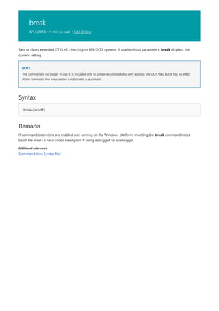 break
4/13/2018 • 1 min to read • Edit Online
NOTE
Syntax
break=[on|off]
Remarks
Additional references
Sets or clears extended CTRL+C checking on MS-DOS systems. If used without parameters, break displays the
current setting.
This command is no longer in use. It is included only to preserve compatibility with existing MS-DOS files, but it has no effect
at the command line because the functionality is automatic.
If command extensions are enabled and running on the Windows platform, inserting the break command into a
batch file enters a hard-coded breakpoint if being debugged by a debugger.
Command-Line Syntax Key
 