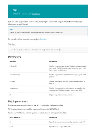 call
4/13/2018 • 3 min to read • Edit Online
NOTE
Syntax
call [Drive:][Path]<FileName> [<BatchParameters>] [:<Label> [<Arguments>]]
Parameters
PARAMETER DESCRIPTION
[<Drive>:][] Specifies the location and name of the batch program that you
want to call. The FileName parameter is required, and it must
have a .bat or .cmd extension.
<BatchParameters> Specifies any command-line information required by the batch
program.
:<Label> Specifies the label that you want a batch program control to
jump to.
<Arguments> Specifies the command-line information to be passed to the
new instance of the batch program, beginning at :Label.
/? Displays help at the command prompt.
Batch parameters
BATCH PARAMETER DESCRIPTION
%~1 Expands %1 and removes surrounding quotation marks (" ").
%~f1 Expands %1 to a fully qualified path.
Calls one batch program from another without stopping the parent batch program. The call command accepts
labels as the target of the call.
Call has no effect at the command prompt when it is used outside of a script or batch file.
For examples of how to use this command, see Examples.
The batch script argument references (%0, %1, ...) are listed in the following tables.
%* in a batch script refers to all the arguments (for example, %1, %2, %3...)
You can use the following optional syntaxes as substitutions for batch parameters (%n):
 