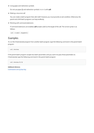 Examples
call checknew
call checknew %1 %2
Additional references
Using pipes and redirection symbols
Do not use pipes (|) and redirection symbols (< or >) with call.
Making a recursive call
You can create a batch program that calls itself. However, you must provide an exit condition. Otherwise, the
parent and child batch programs can loop endlessly.
Working with command extensions
If command extensions are enabled, call accepts Label as the target of the call. The correct syntax is as
follows:
call :<Label> <Arguments>
To run the Checknew.bat program from another batch program, type the following command in the parent batch
program:
If the parent batch program accepts two batch parameters and you want it to pass those parameters to
Checknew.bat, type the following command in the parent batch program:
Command-Line Syntax Key
 