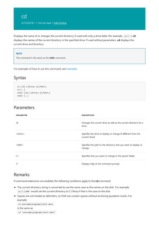 cd
4/13/2018 • 1 min to read • Edit Online
NOTE
Syntax
cd [/d] [<Drive>:][<Path>]
cd [..]
chdir [/d] [<Drive>:][<Path>]
chdir [..]
Parameters
PARAMETER DESCRIPTION
/d Changes the current drive as well as the current directory for a
drive.
<Drive>: Specifies the drive to display or change (if different from the
current drive).
<Path> Specifies the path to the directory that you want to display or
change.
[..] Specifies that you want to change to the parent folder.
/? Displays help at the command prompt.
Remarks
Displays the name of or changes the current directory. If used with only a drive letter (for example, cd C: ), cd
displays the names of the current directory in the specified drive. If used without parameters, cd displays the
current drive and directory.
This command is the same as the chdir command.
For examples of how to use this command, see Examples.
If command extensions are enabled, the following conditions apply to the cd command:
The current directory string is converted to use the same case as the names on the disk. For example,
cd C:TEMP would set the current directory to C:Temp if that is the case on the disk.
Spaces are not treated as delimiters, so Path can contain spaces without enclosing quotation marks. For
example:
cd usernameprogramsstart menu
is the same as:
cd "usernameprogramsstart menu"
 