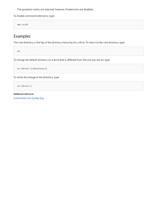 cmd /e:off
Examples
cd
cd [<Drive>:[<Directory>]]
cd [<Drive>:]
Additional references
The quotation marks are required, however, if extensions are disabled.
To disable command extensions, type:
The root directory is the top of the directory hierarchy for a drive. To return to the root directory, type:
To change the default directory on a drive that is different from the one you are on, type:
To verify the change to the directory, type:
Command-Line Syntax Key
 