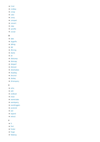 D
E
F
Cmd
cmdkey
cmstp
color
comp
compact
convert
copy
cprofile
cscript
date
dcgpofix
defrag
del
dfsrmig
diantz
dir
diskcomp
diskcopy
diskperf
diskraid
diskshadow
dispdiag
dnscmd
doskey
driverquery
echo
edit
endlocal
erase
eventcreate
eventquery
eventtriggers
evntcmd
exit
expand
extract
fc
find
findstr
finger
flattemp
 
