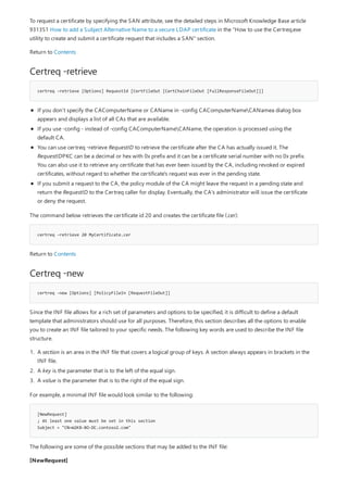 Certreq -retrieve
certreq -retrieve [Options] RequestId [CertFileOut [CertChainFileOut [FullResponseFileOut]]]
certreq -retrieve 20 MyCertificate.cer
Certreq -new
certreq -new [Options] [PolicyFileIn [RequestFileOut]]
[NewRequest]
; At least one value must be set in this section
Subject = "CN=W2K8-BO-DC.contoso2.com"
To request a certificate by specifying the SAN attribute, see the detailed steps in Microsoft Knowledge Base article
931351 How to add a Subject Alternative Name to a secure LDAP certificate in the "How to use the Certreq.exe
utility to create and submit a certificate request that includes a SAN" section.
Return to Contents
If you don’t specify the CAComputerName or CAName in -config CAComputerNameCANamea dialog box
appears and displays a list of all CAs that are available.
If you use -config - instead of -config CAComputerNameCAName, the operation is processed using the
default CA.
You can use certreq -retrieve RequestID to retrieve the certificate after the CA has actually issued it. The
RequestIDPKC can be a decimal or hex with 0x prefix and it can be a certificate serial number with no 0x prefix.
You can also use it to retrieve any certificate that has ever been issued by the CA, including revoked or expired
certificates, without regard to whether the certificate's request was ever in the pending state.
If you submit a request to the CA, the policy module of the CA might leave the request in a pending state and
return the RequestID to the Certreq caller for display. Eventually, the CA's administrator will issue the certificate
or deny the request.
The command below retrieves the certificate id 20 and creates the certificate file (.cer):
Return to Contents
Since the INF file allows for a rich set of parameters and options to be specified, it is difficult to define a default
template that administrators should use for all purposes. Therefore, this section describes all the options to enable
you to create an INF file tailored to your specific needs. The following key words are used to describe the INF file
structure.
1. A section is an area in the INF file that covers a logical group of keys. A section always appears in brackets in the
INF file.
2. A key is the parameter that is to the left of the equal sign.
3. A value is the parameter that is to the right of the equal sign.
For example, a minimal INF file would look similar to the following:
The following are some of the possible sections that may be added to the INF file:
[NewRequest]
 