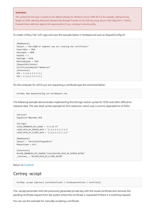 WARNING
[NewRequest]
Subject = "CN=<FQDN of computer you are creating the certificate>"
Exportable = TRUE
KeyLength = 2048
KeySpec = 1
KeyUsage = 0xf0
MachineKeySet = TRUE
[RequestAttributes]
CertificateTemplate="WebServer"
[Extensions]
OID = 1.3.6.1.5.5.7.3.1
OID = 1.3.6.1.5.5.7.3.2
CertReq –New RequestConfig.inf CertRequest.req
[Version]
Signature="$Windows NT$
[Strings]
szOID_ENHANCED_KEY_USAGE = "2.5.29.37"
szOID_PKIX_KP_SERVER_AUTH = "1.3.6.1.5.5.7.3.1"
szOID_PKIX_KP_CLIENT_AUTH = "1.3.6.1.5.5.7.3.2"
[NewRequest]
Subject = "CN=TestSelfSignedCert"
Requesttype = Cert
[Extensions]
%szOID_ENHANCED_KEY_USAGE%="{text}%szOID_PKIX_KP_SERVER_AUTH%,"
_continue_ = "%szOID_PKIX_KP_CLIENT_AUTH%"
Certreq -accept
CertReq -accept [Options] [CertChainFileIn | FullResponseFileIn | CertFileIn]
The content for this topic is based on the default settings for Windows Server 2008 AD CS; for example, setting the key
length to 2048, selecting Microsoft Software Key Storage Provider as the CSP, and using Secure Hash Algorithm 1 (SHA1).
Evaluate these selections against the requirements of your company’s security policy.
To create a Policy File (.inf) copy and save the example below in Notepad and save as RequestConfig.inf:
On the computer for which you are requesting a certificate type the command below:
The following example demonstrates implementing the [Strings] section syntax for OIDs and other difficult to
interpret data. The new {text} syntax example for EKU extension, which uses a comma separated list of OIDs:
Return to Contents
The –accept parameter links the previously generated private key with the issued certificate and removes the
pending certificate request from the system where the certificate is requested (if there is a matching request).
You can use this example for manually accepting a certificate:
 