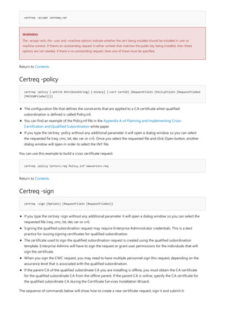 certreq -accept certnew.cer
WARNING
Certreq -policy
certreq -policy [-attrib AttributeString] [-binary] [-cert CertID] [RequestFileIn [PolicyFileIn [RequestFileOut
[PKCS10FileOut]]]]
certreq -policy Certsrv.req Policy.inf newcertsrv.req
Certreq -sign
certreq -sign [Options] [RequestFileIn [RequestFileOut]]
The -accept verb, the -user and –machine options indicate whether the cert being installed should be installed in user or
machine context. If there’s an outstanding request in either context that matches the public key being installed, then these
options are not needed. If there is no outstanding request, then one of these must be specified.
Return to Contents
The configuration file that defines the constraints that are applied to a CA certificate when qualified
subordination is defined is called Policy.inf..
You can find an example of the Policy.inf file in the Appendix A of Planning and Implementing Cross-
Certification and Qualified Subordination white paper.
If you type the certreq -policy without any additional parameter it will open a dialog window so you can select
the requested fie (req, cmc, txt, der, cer or crt). Once you select the requested file and click Open button, another
dialog window will open in order to select the INF file.
You can use this example to build a cross certificate request:
Return to Contents
If you type the certreq -sign without any additional parameter it will open a dialog window so you can select the
requested file (req, cmc, txt, der, cer or crt).
Signing the qualified subordination request may require Enterprise Administrator credentials. This is a best
practice for issuing signing certificates for qualified subordination.
The certificate used to sign the qualified subordination request is created using the qualified subordination
template. Enterprise Admins will have to sign the request or grant user permissions for the individuals that will
sign the certificate.
When you sign the CMC request, you may need to have multiple personnel sign this request, depending on the
assurance level that is associated with the qualified subordination.
If the parent CA of the qualified subordinate CA you are installing is offline, you must obtain the CA certificate
for the qualified subordinate CA from the offline parent. If the parent CA is online, specify the CA certificate for
the qualified subordinate CA during the Certificate Services Installation Wizard.
The sequence of commands below will show how to create a new certificate request, sign it and submit it:
 