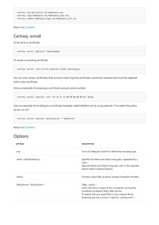 certreq -new policyfile.inf MyRequest.req
certreq -sign MyRequest.req MyRequest_Sign.req
certreq -submit MyRequest_Sign.req MyRequest_cert.cer
Certreq -enroll
certreq –enroll [Options] TemplateName
certreq –enroll –cert CertId [Options] Renew [ReuseKeys]
certreq –enroll -machine –cert "61 2d 3c fe 00 00 00 00 00 05" Renew
certreq -enroll –machine –policyserver * "WebServer"
Options
OPTIONS DESCRIPTION
-any Force ICertRequest::Submit to determine encoding type.
-attrib <AttributeString> Specifies the Name and Value string pairs, separated by a
colon.
Separate Name and Value string pairs with n (for example,
Name1:Value1nName2:Value2).
-binary Formats output files as binary instead of base64-encoded.
-PolicyServer <PolicyServer> "ldap: <path>"
Insert the URI or unique ID for a computer running the
Certificate Enrollment Policy Web Service.
To specify that you would like to use a request file by
browsing, just use a minus (-) sign for <policyserver>.
Return to Contents
To enroll to a certificate
To renew an existing certificate
You can only renew certificates that are time valid. Expired certificates cannot be renewed and must be replaced
with a new certificate.
Here an example of renewing a certificate using its serial number:
Here an example of enrolling to a certificate template called WebServer by using asterisk (*) to select the policy
server via U/I:
Return to Contents
 