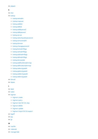K
L
M
jetpack
klist
ksetup
ktmutil
ktpass
ksetup:setrealm
ksetup:mapuser
ksetup:addkdc
ksetup:delkdc
ksetup:addkpasswd
ksetup:delkpasswd
ksetup:server
ksetup:setcomputerpassword
ksetup:removerealm
ksetup:domain
ksetup:changepassword
ksetup:listrealmflags
ksetup:setrealmflags
ksetup:addrealmflags
ksetup:delrealmflags
ksetup:dumpstate
ksetup:addhosttorealmmap
ksetup:delhosttorealmmap
ksetup:setenctypeattr
ksetup:getenctypeattr
ksetup:addenctypeattr
ksetup:delenctypeattr
label
lodctr
logman
logoff
lpq
lpr
logman create
logman query
logman start &124; stop
logman delete
logman update
logman import &124; export
macfile
makecab
manage-bde
 