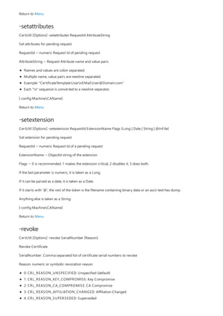 -setattributes
-setextension
-revoke
Return to Menu
CertUtil [Options] -setattributes RequestId AttributeString
Set attributes for pending request
RequestId -- numeric Request Id of pending request
AttributeString -- Request Attribute name and value pairs
Names and values are colon separated.
Multiple name, value pairs are newline separated.
Example: "CertificateTemplate:UsernEMail:User@Domain.com"
Each "n" sequence is converted to a newline separator.
[-config MachineCAName]
Return to Menu
CertUtil [Options] -setextension RequestId ExtensionName Flags {Long | Date | String | @InFile}
Set extension for pending request
RequestId -- numeric Request Id of a pending request
ExtensionName -- ObjectId string of the extension
Flags -- 0 is recommended. 1 makes the extension critical, 2 disables it, 3 does both.
If the last parameter is numeric, it is taken as a Long.
If it can be parsed as a date, it is taken as a Date.
If it starts with '@', the rest of the token is the filename containing binary data or an ascii-text hex dump.
Anything else is taken as a String.
[-config MachineCAName]
Return to Menu
CertUtil [Options] -revoke SerialNumber [Reason]
Revoke Certificate
SerialNumber: Comma separated list of certificate serial numbers to revoke
Reason: numeric or symbolic revocation reason
0: CRL_REASON_UNSPECIFIED: Unspecified (default)
1: CRL_REASON_KEY_COMPROMISE: Key Compromise
2: CRL_REASON_CA_COMPROMISE: CA Compromise
3: CRL_REASON_AFFILIATION_CHANGED: Affiliation Changed
4: CRL_REASON_SUPERSEDED: Superseded
 