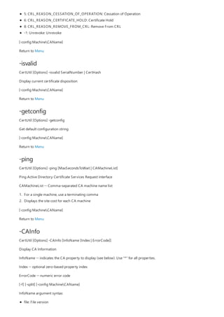 -isvalid
-getconfig
-ping
-CAInfo
5: CRL_REASON_CESSATION_OF_OPERATION: Cessation of Operation
6: CRL_REASON_CERTIFICATE_HOLD: Certificate Hold
8: CRL_REASON_REMOVE_FROM_CRL: Remove From CRL
-1: Unrevoke: Unrevoke
[-config MachineCAName]
Return to Menu
CertUtil [Options] -isvalid SerialNumber | CertHash
Display current certificate disposition
[-config MachineCAName]
Return to Menu
CertUtil [Options] -getconfig
Get default configuration string
[-config MachineCAName]
Return to Menu
CertUtil [Options] -ping [MaxSecondsToWait | CAMachineList]
Ping Active Directory Certificate Services Request interface
CAMachineList -- Comma-separated CA machine name list
1. For a single machine, use a terminating comma
2. Displays the site cost for each CA machine
[-config MachineCAName]
Return to Menu
CertUtil [Options] -CAInfo [InfoName [Index | ErrorCode]]
Display CA Information
InfoName -- indicates the CA property to display (see below). Use "*" for all properties.
Index -- optional zero-based property index
ErrorCode -- numeric error code
[-f] [-split] [-config MachineCAName]
InfoName argument syntax:
file: File version
 