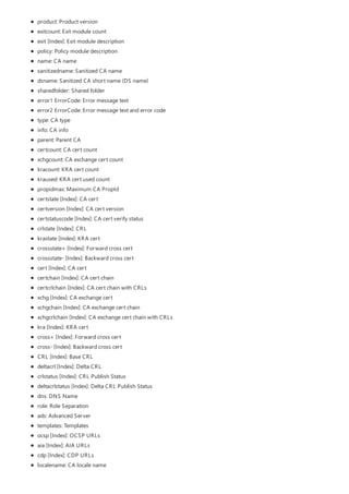 product: Product version
exitcount: Exit module count
exit [Index]: Exit module description
policy: Policy module description
name: CA name
sanitizedname: Sanitized CA name
dsname: Sanitized CA short name (DS name)
sharedfolder: Shared folder
error1 ErrorCode: Error message text
error2 ErrorCode: Error message text and error code
type: CA type
info: CA info
parent: Parent CA
certcount: CA cert count
xchgcount: CA exchange cert count
kracount: KRA cert count
kraused: KRA cert used count
propidmax: Maximum CA PropId
certstate [Index]: CA cert
certversion [Index]: CA cert version
certstatuscode [Index]: CA cert verify status
crlstate [Index]: CRL
krastate [Index]: KRA cert
crossstate+ [Index]: Forward cross cert
crossstate- [Index]: Backward cross cert
cert [Index]: CA cert
certchain [Index]: CA cert chain
certcrlchain [Index]: CA cert chain with CRLs
xchg [Index]: CA exchange cert
xchgchain [Index]: CA exchange cert chain
xchgcrlchain [Index]: CA exchange cert chain with CRLs
kra [Index]: KRA cert
cross+ [Index]: Forward cross cert
cross- [Index]: Backward cross cert
CRL [Index]: Base CRL
deltacrl [Index]: Delta CRL
crlstatus [Index]: CRL Publish Status
deltacrlstatus [Index]: Delta CRL Publish Status
dns: DNS Name
role: Role Separation
ads: Advanced Server
templates: Templates
ocsp [Index]: OCSP URLs
aia [Index]: AIA URLs
cdp [Index]: CDP URLs
localename: CA locale name
 