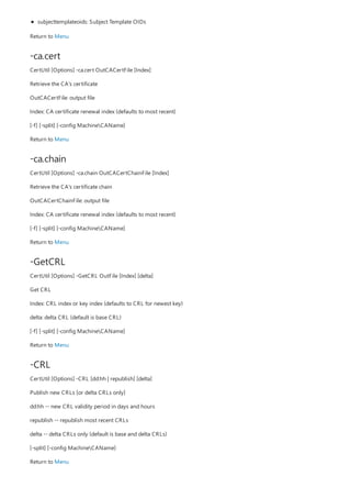 -ca.cert
-ca.chain
-GetCRL
-CRL
subjecttemplateoids: Subject Template OIDs
Return to Menu
CertUtil [Options] -ca.cert OutCACertFile [Index]
Retrieve the CA's certificate
OutCACertFile: output file
Index: CA certificate renewal index (defaults to most recent)
[-f] [-split] [-config MachineCAName]
Return to Menu
CertUtil [Options] -ca.chain OutCACertChainFile [Index]
Retrieve the CA's certificate chain
OutCACertChainFile: output file
Index: CA certificate renewal index (defaults to most recent)
[-f] [-split] [-config MachineCAName]
Return to Menu
CertUtil [Options] -GetCRL OutFile [Index] [delta]
Get CRL
Index: CRL index or key index (defaults to CRL for newest key)
delta: delta CRL (default is base CRL)
[-f] [-split] [-config MachineCAName]
Return to Menu
CertUtil [Options] -CRL [dd:hh | republish] [delta]
Publish new CRLs [or delta CRLs only]
dd:hh -- new CRL validity period in days and hours
republish -- republish most recent CRLs
delta -- delta CRLs only (default is base and delta CRLs)
[-split] [-config MachineCAName]
Return to Menu
 