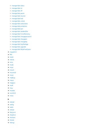 N
mapadmin
Md
mkdir
mklink
mmc
mode
more
mount
mountvol
move
mqbkup
mqsvc
mqtgsvc
msdt
msg
msiexec
msinfo32
mstsc
manage-bde: status
manage-bde: on
manage-bde: off
manage-bde: pause
manage-bde: resume
manage-bde: lock
manage-bde: unlock
manage-bde: autounlock
manage-bde: protectors
manage-bde: tpm
manage-bde: setidentifier
manage-bde: ForceRecovery
manage-bde: changepassword
manage-bde: changepin
manage-bde: changekey
manage-bde: KeyPackage
manage-bde: upgrade
manage-bde: WipeFreeSpace
nbtstat
netcfg
netsh
netstat
Net print
nfsadmin
nfsshare
nfsstat
nlbmgr
 