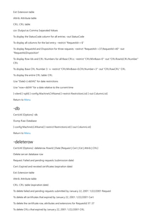 -db
-deleterow
Ext: Extension table
Attrib: Attribute table
CRL: CRL table
csv: Output as Comma Separated Values
To display the StatusCode column for all entries: -out StatusCode
To display all columns for the last entry: -restrict "RequestId==$"
To display RequestId and Disposition for three requests: -restrict "RequestId>=37,RequestId<40" -out
"RequestId,Disposition"
To display Row Ids and CRL Numbers for all Base CRLs: -restrict "CRLMinBase=0" -out "CRLRowId,CRLNumber"
CRL
To display Base CRL Number 3: -v -restrict "CRLMinBase=0,CRLNumber=3" -out "CRLRawCRL" CRL
To display the entire CRL table: CRL
Use "Date[+|-dd:hh]" for date restrictions
Use "now+dd:hh" for a date relative to the current time
[-silent] [-split] [-config MachineCAName] [-restrict RestrictionList] [-out ColumnList]
Return to Menu
CertUtil [Options] -db
Dump Raw Database
[-config MachineCAName] [-restrict RestrictionList] [-out ColumnList]
Return to Menu
CertUtil [Options] -deleterow RowId | Date [Request | Cert | Ext | Attrib | CRL]
Delete server database row
Request: Failed and pending requests (submission date)
Cert: Expired and revoked certificates (expiration date)
Ext: Extension table
Attrib: Attribute table
CRL: CRL table (expiration date)
To delete failed and pending requests submitted by January 22, 2001: 1/22/2001 Request
To delete all certificates that expired by January 22, 2001: 1/22/2001 Cert
To delete the certificate row, attributes and extensions for RequestId 37: 37
To delete CRLs that expired by January 22, 2001: 1/22/2001 CRL
 
