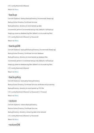 -backup
-backupDB
-backupKey
-restore
-restoreDB
[-f] [-config MachineCAName]
Return to Menu
CertUtil [Options] -backup BackupDirectory [Incremental] [KeepLog]
Backup Active Directory Certificate Services
BackupDirectory: directory to store backed up data
Incremental: perform incremental backup only (default is full backup)
KeepLog: preserve database log files (default is to truncate log files)
[-f] [-config MachineCAName] [-p Password]
Return to Menu
CertUtil [Options] -backupDB BackupDirectory [Incremental] [KeepLog]
Backup Active Directory Certificate Services database
BackupDirectory: directory to store backed up database files
Incremental: perform incremental backup only (default is full backup)
KeepLog: preserve database log files (default is to truncate log files)
[-f] [-config MachineCAName]
Return to Menu
CertUtil [Options] -backupKey BackupDirectory
Backup Active Directory Certificate Services certificate and private key
BackupDirectory: directory to store backed up PFX file
[-f] [-config MachineCAName] [-p Password] [-t Timeout]
Return to Menu
CertUtil [Options] -restore BackupDirectory
Restore Active Directory Certificate Services
BackupDirectory: directory containing data to be restored
[-f] [-config MachineCAName] [-p Password]
Return to Menu
 