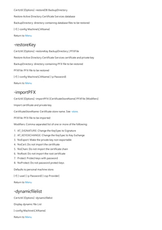 -restoreKey
-importPFX
-dynamicfilelist
CertUtil [Options] -restoreDB BackupDirectory
Restore Active Directory Certificate Services database
BackupDirectory: directory containing database files to be restored
[-f] [-config MachineCAName]
Return to Menu
CertUtil [Options] -restoreKey BackupDirectory | PFXFile
Restore Active Directory Certificate Services certificate and private key
BackupDirectory: directory containing PFX file to be restored
PFXFile: PFX file to be restored
[-f] [-config MachineCAName] [-p Password]
Return to Menu
CertUtil [Options] -importPFX [CertificateStoreName] PFXFile [Modifiers]
Import certificate and private key
CertificateStoreName: Certificate store name. See -store.
PFXFile: PFX file to be imported
Modifiers: Comma separated list of one or more of the following:
1. AT_SIGNATURE: Change the KeySpec to Signature
2. AT_KEYEXCHANGE: Change the KeySpec to Key Exchange
3. NoExport: Make the private key non-exportable
4. NoCert: Do not import the certificate
5. NoChain: Do not import the certificate chain
6. NoRoot: Do not import the root certificate
7. Protect: Protect keys with password
8. NoProtect: Do not password protect keys
Defaults to personal machine store.
[-f] [-user] [-p Password] [-csp Provider]
Return to Menu
CertUtil [Options] -dynamicfilelist
Display dynamic file List
[-config MachineCAName]
Return to Menu
 