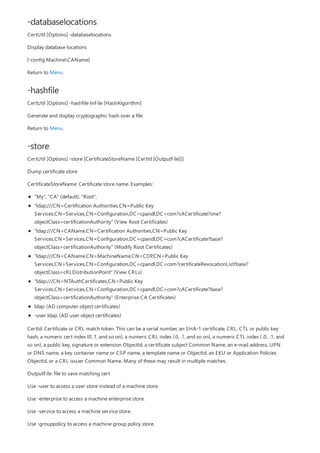 -databaselocations
-hashfile
-store
CertUtil [Options] -databaselocations
Display database locations
[-config MachineCAName]
Return to Menu
CertUtil [Options] -hashfile InFile [HashAlgorithm]
Generate and display cryptographic hash over a file
Return to Menu
CertUtil [Options] -store [CertificateStoreName [CertId [OutputFile]]]
Dump certificate store
CertificateStoreName: Certificate store name. Examples:
"My", "CA" (default), "Root",
"ldap:///CN=Certification Authorities,CN=Public Key
Services,CN=Services,CN=Configuration,DC=cpandl,DC=com?cACertificate?one?
objectClass=certificationAuthority" (View Root Certificates)
"ldap:///CN=CAName,CN=Certification Authorities,CN=Public Key
Services,CN=Services,CN=Configuration,DC=cpandl,DC=com?cACertificate?base?
objectClass=certificationAuthority" (Modify Root Certificates)
"ldap:///CN=CAName,CN=MachineName,CN=CDP,CN=Public Key
Services,CN=Services,CN=Configuration,DC=cpandl,DC=com?certificateRevocationList?base?
objectClass=cRLDistributionPoint" (View CRLs)
"ldap:///CN=NTAuthCertificates,CN=Public Key
Services,CN=Services,CN=Configuration,DC=cpandl,DC=com?cACertificate?base?
objectClass=certificationAuthority" (Enterprise CA Certificates)
ldap: (AD computer object certificates)
-user ldap: (AD user object certificates)
CertId: Certificate or CRL match token. This can be a serial number, an SHA-1 certificate, CRL, CTL or public key
hash, a numeric cert index (0, 1, and so on), a numeric CRL index (.0, .1, and so on), a numeric CTL index (..0, ..1, and
so on), a public key, signature or extension ObjectId, a certificate subject Common Name, an e-mail address, UPN
or DNS name, a key container name or CSP name, a template name or ObjectId, an EKU or Application Policies
ObjectId, or a CRL issuer Common Name. Many of these may result in multiple matches.
OutputFile: file to save matching cert
Use -user to access a user store instead of a machine store.
Use -enterprise to access a machine enterprise store.
Use -service to access a machine service store.
Use -grouppolicy to access a machine group policy store.
 