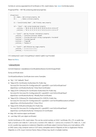 [Properties]
19 = Empty ; Add archived property, OR:
19 = ; Remove archived property
11 = "{text}Friendly Name" ; Add friendly name property
127 = "{hex}" ; Add custom hexadecimal property
_continue_ = "00 01 02 03 04 05 06 07 08 09 0a 0b 0c 0d 0e 0f"
_continue_ = "10 11 12 13 14 15 16 17 18 19 1a 1b 1c 1d 1e 1f"
2 = "{text}" ; Add Key Provider Information property
_continue_ = "Container=Container Name&"
_continue_ = "Provider=Microsoft Strong Cryptographic Provider&"
_continue_ = "ProviderType=1&"
_continue_ = "Flags=0&"
_continue_ = "KeySpec=2"
9 = "{text}" ; Add Enhanced Key Usage property
_continue_ = "1.3.6.1.5.5.7.3.2,"
_continue_ = "1.3.6.1.5.5.7.3.1,"
-viewstore
CertIdList: comma separated list of Certificate or CRL match tokens. See -store CertId description.
PropertyInfFile -- INF file containing external properties:
[-f] [-enterprise] [-user] [-GroupPolicy] [-silent] [-split] [-csp Provider]
Return to Menu
CertUtil [Options] -viewdelstore [CertificateStoreName [CertId [OutputFile]]]
Dump certificate store
CertificateStoreName: Certificate store name. Examples:
"My", "CA" (default), "Root",
"ldap:///CN=Certification Authorities,CN=Public Key
Services,CN=Services,CN=Configuration,DC=cpandl,DC=com?cACertificate?one?
objectClass=certificationAuthority" (View Root Certificates)
"ldap:///CN=CAName,CN=Certification Authorities,CN=Public Key
Services,CN=Services,CN=Configuration,DC=cpandl,DC=com?cACertificate?base?
objectClass=certificationAuthority" (Modify Root Certificates)
"ldap:///CN=CAName,CN=MachineName,CN=CDP,CN=Public Key
Services,CN=Services,CN=Configuration,DC=cpandl,DC=com?certificateRevocationList?base?
objectClass=cRLDistributionPoint" (View CRLs)
"ldap:///CN=NTAuthCertificates,CN=Public Key
Services,CN=Services,CN=Configuration,DC=cpandl,DC=com?cACertificate?base?
objectClass=certificationAuthority" (Enterprise CA Certificates)
ldap: (AD machine object certificates)
-user ldap: (AD user object certificates)
CertId: Certificate or CRL match token. This can be a serial number, an SHA-1 certificate, CRL, CTL or public key
hash, a numeric cert index (0, 1, and so on), a numeric CRL index (.0, .1, and so on), a numeric CTL index (..0, ..1, and
so on), a public key, signature or extension ObjectId, a certificate subject Common Name, an e-mail address, UPN
or DNS name, a key container name or CSP name, a template name or ObjectId, an EKU or Application Policies
ObjectId, or a CRL issuer Common Name. Many of these may result in multiple matches.
 