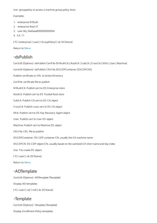 -dsPublish
-ADTemplate
-Template
Use -grouppolicy to access a machine group policy store.
Examples:
1. -enterprise NTAuth
2. -enterprise Root 37
3. -user My 26e0aaaf000000000004
4. CA .11
[-f] [-enterprise] [-user] [-GroupPolicy] [-dc DCName]
Return to Menu
CertUtil [Options] -dsPublish CertFile [NTAuthCA | RootCA | SubCA | CrossCA | KRA | User | Machine]
CertUtil [Options] -dsPublish CRLFile [DSCDPContainer [DSCDPCN]]
Publish certificate or CRL to Active Directory
CertFile: certificate file to publish
NTAuthCA: Publish cert to DS Enterprise store
RootCA: Publish cert to DS Trusted Root store
SubCA: Publish CA cert to DS CA object
CrossCA: Publish cross cert to DS CA object
KRA: Publish cert to DS Key Recovery Agent object
User: Publish cert to User DS object
Machine: Publish cert to Machine DS object
CRLFile: CRL file to publish
DSCDPContainer: DS CDP container CN, usually the CA machine name
DSCDPCN: DS CDP object CN, usually based on the sanitized CA short name and key index
Use -f to create DS object.
[-f] [-user] [-dc DCName]
Return to Menu
CertUtil [Options] -ADTemplate [Template]
Display AD templates
[-f] [-user] [-ut] [-mt] [-dc DCName]
CertUtil [Options] -Template [Template]
Display Enrollment Policy templates
 