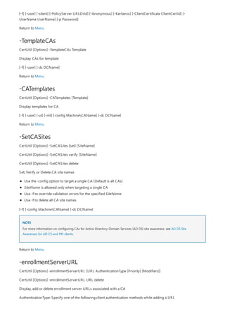 -TemplateCAs
-CATemplates
-SetCASites
NOTE
-enrollmentServerURL
[-f] [-user] [-silent] [-PolicyServer URLOrId] [-Anonymous] [-Kerberos] [-ClientCertificate ClientCertId] [-
UserName UserName] [-p Password]
Return to Menu
CertUtil [Options] -TemplateCAs Template
Display CAs for template
[-f] [-user] [-dc DCName]
Return to Menu
CertUtil [Options] -CATemplates [Template]
Display templates for CA
[-f] [-user] [-ut] [-mt] [-config MachineCAName] [-dc DCName]
Return to Menu
CertUtil [Options] -SetCASites [set] [SiteName]
CertUtil [Options] -SetCASites verify [SiteName]
CertUtil [Options] -SetCASites delete
Set, Verify or Delete CA site names
Use the -config option to target a single CA (Default is all CAs)
SiteName is allowed only when targeting a single CA
Use -f to override validation errors for the specified SiteName
Use -f to delete all CA site names
[-f] [-config MachineCAName] [-dc DCName]
For more information on configuring CAs for Active Directory Domain Services (AD DS) site awareness, see AD DS Site
Awareness for AD CS and PKI clients.
Return to Menu
CertUtil [Options] -enrollmentServerURL [URL AuthenticationType [Priority] [Modifiers]]
CertUtil [Options] -enrollmentServerURL URL delete
Display, add or delete enrollment server URLs associated with a CA
AuthenticationType: Specify one of the following client authentication methods while adding a URL
 