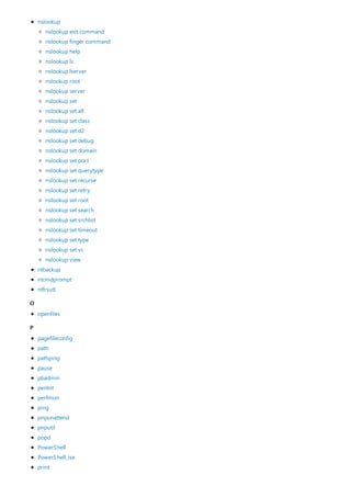 O
P
nslookup
ntbackup
ntcmdprompt
ntfrsutl
nslookup exit command
nslookup finger command
nslookup help
nslookup ls
nslookup lserver
nslookup root
nslookup server
nslookup set
nslookup set all
nslookup set class
nslookup set d2
nslookup set debug
nslookup set domain
nslookup set port
nslookup set querytype
nslookup set recurse
nslookup set retry
nslookup set root
nslookup set search
nslookup set srchlist
nslookup set timeout
nslookup set type
nslookup set vc
nslookup view
openfiles
pagefileconfig
path
pathping
pause
pbadmin
pentnt
perfmon
ping
pnpunattend
pnputil
popd
PowerShell
PowerShell_ise
print
 
