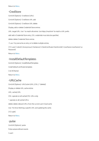 -CredStore
-InstallDefaultTemplates
-URLCache
-pulse
Return to Menu
CertUtil [Options] -CredStore [URL]
CertUtil [Options] -CredStore URL add
CertUtil [Options] -CredStore URL delete
Display, add or delete Credential Store entries
URL: target URL. Use * to match all entries. Use https://machine* to match a URL prefix.
add: add a Credential Store entry. SSL credentials must also be specified.
delete: delete Credential Store entries
-f: use -f to overwrite an entry or to delete multiple entries.
[-f] [-user] [-silent] [-Anonymous] [-Kerberos] [-ClientCertificate ClientCertId] [-UserName UserName] [-p
Password]
Return to Menu
CertUtil [Options] -InstallDefaultTemplates
Install default certificate templates
[-dc DCName]
Return to Menu
CertUtil [Options] -URLCache [URL | CRL | * [delete]]
Display or delete URL cache entries
URL: cached URL
CRL: operate on all cached CRL URLs only
*: operate on all cached URLs
delete: delete relevant URLs from the current user's local cache
Use -f to force fetching a specific URL and updating the cache.
[-f] [-split]
Return to Menu
CertUtil [Options] -pulse
Pulse autoenrollment events
[-user]
 