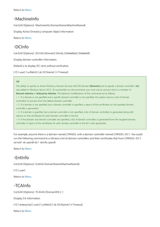 -MachineInfo
-DCInfo
TIP
-EntInfo
-TCAInfo
Return to Menu
CertUtil [Options] -MachineInfo DomainNameMachineName$
Display Active Directory computer object information
Return to Menu
CertUtil [Options] -DCInfo [Domain] [Verify | DeleteBad | DeleteAll]
Display domain controller information
Default is to display DC certs without verification
[-f] [-user] [-urlfetch] [-dc DCName] [-t Timeout]
The ability to specify an Active Directory Domain Services (AD DS) domain [Domain] and to specify a domain controller (-dc)
was added in Windows Server 2012. To successfully run the command, you must use an account that is a member of
Domain Admins or Enterprise Admins. The behavior modifications of this command are as follows:
> 1. If a domain is not specified and a specific domain controller is not specified, this option returns a list of domain
controllers to process from the default domain controller.
> 2. If a domain is not specified, but a domain controller is specified, a report of the certificates on the specified domain
controller is generated.
> 3. If a domain is specified, but a domain controller is not specified, a list of domain controllers is generated along with
reports on the certificates for each domain controller in the list.
> 4. If the domain and domain controller are specified, a list of domain controllers is generated from the targeted domain
controller. A report of the certificates for each domain controller in the list is also generated.
For example, assume there is a domain named CPANDL with a domain controller named CPANDL-DC1. You could
run the following command to a retrieve a list of domain controllers and their certificates that from CPANDL-DC1:
certutil -dc cpandl-dc1 -dcinfo cpandl
Return to Menu
CertUtil [Options] -EntInfo DomainNameMachineName$
[-f] [-user]
Return to Menu
CertUtil [Options] -TCAInfo [DomainDN | -]
Display CA information
[-f] [-enterprise] [-user] [-urlfetch] [-dc DCName] [-t Timeout]
Return to Menu
 
