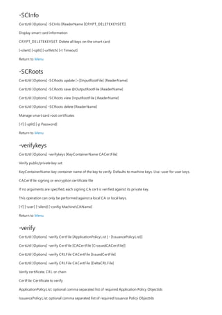 -SCInfo
-SCRoots
-verifykeys
-verify
CertUtil [Options] -SCInfo [ReaderName [CRYPT_DELETEKEYSET]]
Display smart card information
CRYPT_DELETEKEYSET: Delete all keys on the smart card
[-silent] [-split] [-urlfetch] [-t Timeout]
Return to Menu
CertUtil [Options] -SCRoots update [+][InputRootFile] [ReaderName]
CertUtil [Options] -SCRoots save @OutputRootFile [ReaderName]
CertUtil [Options] -SCRoots view [InputRootFile | ReaderName]
CertUtil [Options] -SCRoots delete [ReaderName]
Manage smart card root certificates
[-f] [-split] [-p Password]
Return to Menu
CertUtil [Options] -verifykeys [KeyContainerName CACertFile]
Verify public/private key set
KeyContainerName: key container name of the key to verify. Defaults to machine keys. Use -user for user keys.
CACertFile: signing or encryption certificate file
If no arguments are specified, each signing CA cert is verified against its private key.
This operation can only be performed against a local CA or local keys.
[-f] [-user] [-silent] [-config MachineCAName]
Return to Menu
CertUtil [Options] -verify CertFile [ApplicationPolicyList | - [IssuancePolicyList]]
CertUtil [Options] -verify CertFile [CACertFile [CrossedCACertFile]]
CertUtil [Options] -verify CRLFile CACertFile [IssuedCertFile]
CertUtil [Options] -verify CRLFile CACertFile [DeltaCRLFile]
Verify certificate, CRL or chain
CertFile: Certificate to verify
ApplicationPolicyList: optional comma separated list of required Application Policy ObjectIds
IssuancePolicyList: optional comma separated list of required Issuance Policy ObjectIds
 