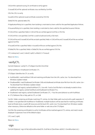 -verifyCTL
-sign
CACertFile: optional issuing CA certificate to verify against
CrossedCACertFile: optional certificate cross-certified by CertFile
CRLFile: CRL to verify
IssuedCertFile: optional issued certificate covered by CRLFile
DeltaCRLFile: optional delta CRL
If ApplicationPolicyList is specified, chain building is restricted to chains valid for the specified Application Policies.
If IssuancePolicyList is specified, chain building is restricted to chains valid for the specified Issuance Policies.
If CACertFile is specified, fields in CACertFile are verified against CertFile or CRLFile.
If CACertFile is not specified, CertFile is used to build and verify a full chain.
If CACertFile and CrossedCACertFile are both specified, fields in CACertFile and CrossedCACertFile are verified
against CertFile.
If IssuedCertFile is specified, fields in IssuedCertFile are verified against CRLFile.
If DeltaCRLFile is specified, fields in DeltaCRLFile are verified against CRLFile.
[-f] [-enterprise] [-user] [-silent] [-split] [-urlfetch] [-t Timeout]
Return to Menu
CertUtil [Options] -verifyCTL CTLObject [CertDir] [CertFile]
Verify AuthRoot or Disallowed Certificates CTL
CTLObject: Identifies the CTL to verify:
AuthRootWU: read AuthRoot CAB and matching certificates from the URL cache. Use -f to download from
Windows Update instead.
DisallowedWU: read Disallowed Certificates CAB and disallowed certificate store file from the URL cache. Use -
f to download from Windows Update instead.
AuthRoot: read registry cached AuthRoot CTL. Use with -f and a CertFile that is not already trusted to force
updating the registry cached AuthRoot and Disallowed Certificate CTLs.
Disallowed: read registry cached Disallowed Certificates CTL. -f has the same behavior as with AuthRoot.
CTLFileName: file or http: path to CTL or CAB
CertDir: folder containing certificates matching CTL entries. An http: folder path must end with a path separator. If
a folder is not specified with AuthRoot or Disallowed, multiple locations will be searched for matching certificates:
local certificate stores, crypt32.dll resources and the local URL cache. Use -f to download from Windows Update
when necessary. Otherwise defaults to the same folder or web site as the CTLObject.
CertFile: file containing certificate(s) to verify. Certificates will be matched against CTL entries, and match results
displayed. Suppresses most of the default output.
[-f] [-user] [-split]
Return to Menu
CertUtil [Options] -sign InFileList|SerialNumber|CRL OutFileList [StartDate+dd:hh] [+SerialNumberList | -
 