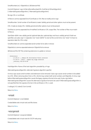 [Extensions]
2.5.29.31 = ; Remove CRL Distribution Points extension
2.5.29.15 = "{hex}" ; Update Key Usage extension
_continue_="03 02 01 86"
-vroot
-vocsproot
SerialNumberList | -ObjectIdList | @ExtensionFile]
CertUtil [Options] -sign InFileList|SerialNumber|CRL OutFileList [#HashAlgorithm]
[+AlternateSignatureAlgorithm | -AlternateSignatureAlgorithm]
Re-sign CRL or certificate
InFileList: comma separated list of Certificate or CRL files to modify and re-sign
SerialNumber: Serial number of certificate to create. Validity period and other options must not be present.
CRL: Create an empty CRL. Validity period and other options must not be present.
OutFileList: comma separated list of modified Certificate or CRL output files. The number of files must match
InFileList.
StartDate+dd:hh: new validity period: optional date plus; optional days and hours validity period; If both are
specified, use a plus sign (+) separator. Use "now[+dd:hh]" to start at the current time. Use "never" to have no
expiration date (for CRLs only).
SerialNumberList: comma separated serial number list to add or remove
ObjectIdList: comma separated extension ObjectId list to remove
@ExtensionFile: INF file containing extensions to update or remove:
HashAlgorithm: Name of the hash algorithm preceded by a # sign
AlternateSignatureAlgorithm: alternate Signature algorithm specifier
A minus sign causes serial numbers and extensions to be removed. A plus sign causes serial numbers to be added
to a CRL. When removing items from a CRL, the list may contain both serial numbers and ObjectIds. A minus sign
before AlternateSignatureAlgorithm causes the legacy signature format to be used. A plus sign before
AlternateSignatureAlgorithm causes the alternature signature format to be used. If AlternateSignatureAlgorithm is
not specified then the signature format in the certificate or CRL is used.
[-nullsign] [-f] [-silent] [-Cert CertId]
Return to Menu
CertUtil [Options] -vroot [delete]
Create/delete web virtual roots and file shares
Return to Menu
CertUtil [Options] -vocsproot [delete]
Create/delete web virtual roots for OCSP web proxy
Return to Menu
 