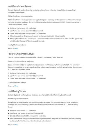 -addEnrollmentServer
-deleteEnrollmentServer
-addPolicyServer
CertUtil [Options] -addEnrollmentServer Kerberos | UserName | ClientCertificate [AllowRenewalsOnly]
[AllowKeyBasedRenewal]
Add an Enrollment Server application
Add an Enrollment Server application and application pool if necessary, for the specified CA. This command does
not install binaries or packages. One of the following authentication methods with which the client connects to a
Certificate Enrollment Server.
Kerberos: Use Kerberos SSL credentials
UserName: Use named account for SSL credentials
ClientCertificate: Use X.509 Certificate SSL credentials
AllowRenewalsOnly: Only renewal requests can be submitted to this CA via this URL
AllowKeyBasedRenewal -- Allows use of a certificate that has no associated account in the AD. This applies only
with ClientCertificate and AllowRenewalsOnly mode.
[-config MachineCAName]
Return to Menu
CertUtil [Options] -deleteEnrollmentServer Kerberos | UserName | ClientCertificate
Delete an Enrollment Server application
Delete an Enrollment Server application and application pool if necessary, for the specified CA. This command
does not remove binaries or packages. One of the following authentication methods with which the client connects
to a Certificate Enrollment Server.
1. Kerberos: Use Kerberos SSL credentials
2. UserName: Use named account for SSL credentials
3. ClientCertificate: Use X.509 Certificate SSL credentials
[-config MachineCAName]
Return to Menu
CertUtil [Options] -addPolicyServer Kerberos | UserName | ClientCertificate [KeyBasedRenewal]
Add a Policy Server application
Add a Policy Server application and application pool if necessary. This command does not install binaries or
packages. One of the following authentication methods with which the client connects to a Certificate Policy
Server:
Kerberos: Use Kerberos SSL credentials
UserName: Use named account for SSL credentials
ClientCertificate: Use X.509 Certificate SSL credentials
KeyBasedRenewal: Only policies that contain KeyBasedRenewal templates are returned to the client. This flag
applies only for UserName and ClientCertificate authentication.
Return to Menu
 