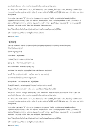 -delreg
specified in the new value are set or cleared in the existing registry value.
If a string value starts with "+" or "-", and the existing value is a REG_MULTI_SZ value, the string is added to or
removed from the existing registry value. To force creation of a REG_MULTI_SZ value, add a "n" to the end of the
string value.
If the value starts with "@", the rest of the value is the name of the file containing the hexadecimal text
representation of a binary value. If it does not refer to a valid file, it is instead parsed as [Date][+|-][dd:hh] -- an
optional date plus or minus optional days and hours. If both are specified, use a plus sign (+) or minus sign (-)
separator. Use "now+dd:hh" for a date relative to the current time.
Use "chainChainCacheResyncFiletime @now" to effectively flush cached CRLs.
[-f] [-user] [-GroupPolicy] [-config MachineCAName]
Return to Menu
CertUtil [Options] -delreg [{ca|restore|policy|exit|template|enroll|chain|PolicyServers}[ProgId]]
[RegistryValueName]
Delete registry value
ca: Use CA's registry key
restore: Use CA's restore registry key
policy: Use policy module's registry key
exit: Use first exit module's registry key
template: Use template registry key (use -user for user templates)
enroll: Use enrollment registry key (use -user for user context)
chain: Use chain configuration registry key
PolicyServers: Use Policy Servers registry key
ProgId: Use policy or exit module's ProgId (registry subkey name)
RegistryValueName: registry value name (use "Name*" to prefix match)
Value: new numeric, string or date registry value or filename. If a numeric value starts with "+" or "-", the bits
specified in the new value are set or cleared in the existing registry value.
If a string value starts with "+" or "-", and the existing value is a REG_MULTI_SZ value, the string is added to or
removed from the existing registry value. To force creation of a REG_MULTI_SZ value, add a "n" to the end of the
string value.
If the value starts with "@", the rest of the value is the name of the file containing the hexadecimal text
representation of a binary value. If it does not refer to a valid file, it is instead parsed as [Date][+|-][dd:hh] -- an
optional date plus or minus optional days and hours. If both are specified, use a plus sign (+) or minus sign (-)
separator. Use "now+dd:hh" for a date relative to the current time.
Use "chainChainCacheResyncFiletime @now" to effectively flush cached CRLs.
[-f] [-user] [-GroupPolicy] [-config MachineCAName]
Return to Menu
 