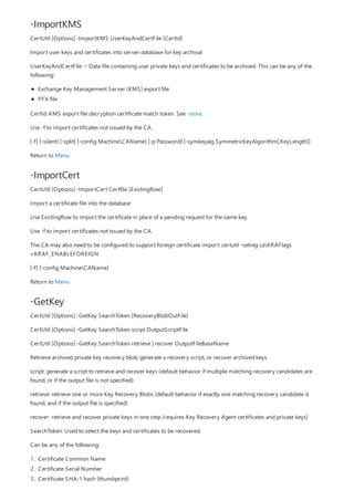 -ImportKMS
-ImportCert
-GetKey
CertUtil [Options] -ImportKMS UserKeyAndCertFile [CertId]
Import user keys and certificates into server database for key archival
UserKeyAndCertFile -- Data file containing user private keys and certificates to be archived. This can be any of the
following:
Exchange Key Management Server (KMS) export file
PFX file
CertId: KMS export file decryption certificate match token. See -store.
Use -f to import certificates not issued by the CA.
[-f] [-silent] [-split] [-config MachineCAName] [-p Password] [-symkeyalg SymmetricKeyAlgorithm[,KeyLength]]
Return to Menu
CertUtil [Options] -ImportCert Certfile [ExistingRow]
Import a certificate file into the database
Use ExistingRow to import the certificate in place of a pending request for the same key.
Use -f to import certificates not issued by the CA.
The CA may also need to be configured to support foreign certificate import: certutil -setreg caKRAFlags
+KRAF_ENABLEFOREIGN
[-f] [-config MachineCAName]
Return to Menu
CertUtil [Options] -GetKey SearchToken [RecoveryBlobOutFile]
CertUtil [Options] -GetKey SearchToken script OutputScriptFile
CertUtil [Options] -GetKey SearchToken retrieve | recover OutputFileBaseName
Retrieve archived private key recovery blob, generate a recovery script, or recover archived keys
script: generate a script to retrieve and recover keys (default behavior if multiple matching recovery candidates are
found, or if the output file is not specified).
retrieve: retrieve one or more Key Recovery Blobs (default behavior if exactly one matching recovery candidate is
found, and if the output file is specified)
recover: retrieve and recover private keys in one step (requires Key Recovery Agent certificates and private keys)
SearchToken: Used to select the keys and certificates to be recovered.
Can be any of the following:
1. Certificate Common Name
2. Certificate Serial Number
3. Certificate SHA-1 hash (thumbprint)
 