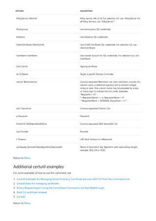 -PolicyServer URLOrId Policy Server URL or Id. For selection U/I, use -PolicyServer. For
all Policy Servers, use -PolicyServer *
-Anonymous Use anonymous SSL credentials
-Kerberos Use Kerberos SSL credentials
-ClientCertificate ClientCertId Use X.509 Certificate SSL credentials. For selection U/I, use -
clientCertificate.
-UserName UserName Use named account for SSL credentials. For selection U/I, use -
UserName.
-Cert CertId Signing certificate
-dc DCName Target a specific Domain Controller
-restrict RestrictionList Comma separated Restriction List. Each restriction consists of a
column name, a relational operator and a constant integer,
string or date. One column name may be preceded by a plus
or minus sign to indicate the sort order. Examples:
"RequestId = 47"
"+RequesterName >= a, RequesterName < b"
"-RequesterName > DOMAIN, Disposition = 21"
-out ColumnList Comma separated Column List
-p Password Password
-ProtectTo SAMNameAndSIDList Comma separated SAM Name/SID List
-csp Provider Provider
-t Timeout URL fetch timeout in milliseconds
-symkeyalg SymmetricKeyAlgorithm[,KeyLength] Name of Symmetric Key Algorithm with optional key length,
example: AES,128 or 3DES
OPTIONS DESCRIPTION
Additional certutil examples
Return to Menu
For some examples of how to use this command, see
1. Certutil Examples for Managing Active Directory Certificate Services (AD CS) from the Command Line
2. Certutil tasks for managing certificates
3. Binary Request Export Using the CertUtil.exe Command-Line Tool Walkthrough
4. Root CA certificate renewal
5. Certutil
Return to Menu
 