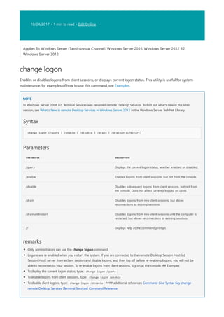 10/24/2017 • 1 min to read • Edit Online
change logon
NOTE
Syntax
change logon {/query | /enable | /disable | /drain | /drainuntilrestart}
Parameters
PARAMETER DESCRIPTION
/query Displays the current logon status, whether enabled or disabled.
/enable Enables logons from client sessions, but not from the console.
/disable Disables subsequent logons from client sessions, but not from
the console. Does not affect currently logged on users.
/drain Disables logons from new client sessions, but allows
reconnections to existing sessions.
/drainuntilrestart Disables logons from new client sessions until the computer is
restarted, but allows reconnections to existing sessions.
/? Displays help at the command prompt.
remarks
Applies To: Windows Server (Semi-Annual Channel), Windows Server 2016, Windows Server 2012 R2,
Windows Server 2012
Enables or disables logons from client sessions, or displays current logon status. This utility is useful for system
maintenance. for examples of how to use this command, see Examples.
In Windows Server 2008 R2, Terminal Services was renamed remote Desktop Services. To find out what's new in the latest
version, see What s New in remote Desktop Services in Windows Server 2012 in the Windows Server TechNet Library.
Only administrators can use the change logon command.
Logons are re-enabled when you restart the system. If you are connected to the remote Desktop Session Host (rd
Session Host) server from a client session and disable logons, and then log off before re-enabling logons, you will not be
able to reconnect to your session. To re-enable logons from client sessions, log on at the console. ## Examples
To display the current logon status, type: change logon /query
To enable logons from client sessions, type: change logon /enable
To disable client logons, type: change logon /disable #### additional references Command-Line Syntax Key change
remote Desktop Services (Terminal Services) Command Reference
 