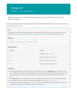 change port
10/24/2017 • 1 min to read • Edit Online
NOTE
Syntax
change port [<PortX>=<PortY> | /d <PortX> | /query]
Parameters
PARAMETER DESCRIPTION
= Maps COM <PortX> to <PortY>.
/d deletes the mapping for COM <PortX>.
/query Displays the current port mappings.
/? Displays help at the command prompt.
remarks
Applies To: Windows Server (Semi-Annual Channel), Windows Server 2016, Windows Server 2012 R2,
Windows Server 2012
lists or changes the COM port mappings to be compatible with MS-DOS applications. for examples of how to use
this command, see Examples.
In Windows Server 2008 R2, Terminal Services was renamed remote Desktop Services. To find out what's new in the latest
version, see What s New in remote Desktop Services in Windows Server 2012 in the Windows Server TechNet Library.
Most MS-DOS applications support only COM1 through COM4 serial ports. The change port command maps a serial
port to a different port number, allowing applications that do not support high-numbered COM ports to access the serial
port. remapping works only for the current session and is not retained if you log off from a session and then log on
again.
Use change port without any parameters to display the available COM ports and their current mappings. ## Examples
To map COM12 to COM1 for use by an MS-DOS-based application, type: change port com12=com1
To display the current port mappings, type: change port /query #### additional references Command-Line Syntax Key
change remote Desktop Services (Terminal Services) Command Reference
 