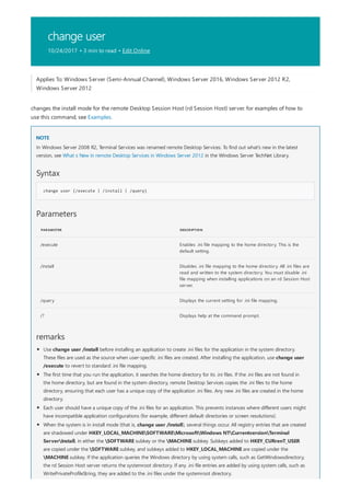 change user
10/24/2017 • 3 min to read • Edit Online
NOTE
Syntax
change user {/execute | /install | /query}
Parameters
PARAMETER DESCRIPTION
/execute Enables .ini file mapping to the home directory. This is the
default setting.
/install Disables .ini file mapping to the home directory. All .ini files are
read and written to the system directory. You must disable .ini
file mapping when installing applications on an rd Session Host
server.
/query Displays the current setting for .ini file mapping.
/? Displays help at the command prompt.
remarks
Applies To: Windows Server (Semi-Annual Channel), Windows Server 2016, Windows Server 2012 R2,
Windows Server 2012
changes the install mode for the remote Desktop Session Host (rd Session Host) server. for examples of how to
use this command, see Examples.
In Windows Server 2008 R2, Terminal Services was renamed remote Desktop Services. To find out what's new in the latest
version, see What s New in remote Desktop Services in Windows Server 2012 in the Windows Server TechNet Library.
Use change user /install before installing an application to create .ini files for the application in the system directory.
These files are used as the source when user-specific .ini files are created. After installing the application, use change user
/execute to revert to standard .ini file mapping.
The first time that you run the application, it searches the home directory for its .ini files. If the .ini files are not found in
the home directory, but are found in the system directory, remote Desktop Services copies the .ini files to the home
directory, ensuring that each user has a unique copy of the application .ini files. Any new .ini files are created in the home
directory.
Each user should have a unique copy of the .ini files for an application. This prevents instances where different users might
have incompatible application configurations (for example, different default directories or screen resolutions).
When the system is in install mode (that is, change user /install), several things occur. All registry entries that are created
are shadowed under HKEY_LOCAL_MACHINESOFTWAREMicrosoftWindows NTCurrentversionTerminal
ServerInstall, in either the SOFTWARE subkey or the MACHINE subkey. Subkeys added to HKEY_CURrenT_USER
are copied under the SOFTWARE subkey, and subkeys added to HKEY_LOCAL_MACHINE are copied under the
MACHINE subkey. If the application queries the Windows directory by using system calls, such as GetWindowsdirectory,
the rd Session Host server returns the systemroot directory. If any .ini file entries are added by using system calls, such as
WritePrivateProfileString, they are added to the .ini files under the systemroot directory.
 
