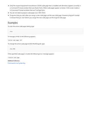 Examples
chcp
chcp 850
Additional references
Only the original equipment manufacturer (OEM) code page that is installed with Windows appears correctly in
a Command Prompt window that uses Raster fonts. Other code pages appear correctly in full-screen mode or
in Command Prompt windows that use TrueType fonts.
You do not need to prepare code pages (as in MS-DOS).
Programs that you start after you assign a new code page use the new code page. However, programs (except
Cmd.exe) that you start before you assign the new code page use the original code page.
To view the active code page setting, type:
A message similar to the following appears:
Active code page: 437
To change the active code page to 850 (Multilingual), type:
If the specified code page is invalid, the following error message appears:
Invalid code page
Command-Line Syntax Key
 