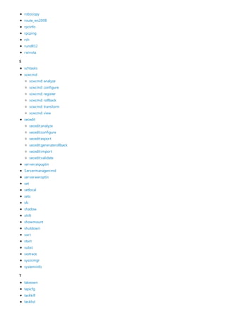 S
T
robocopy
route_ws2008
rpcinfo
rpcping
rsh
rundll32
rwinsta
schtasks
scwcmd
secedit
serverceipoptin
Servermanagercmd
serverweroptin
set
setlocal
setx
sfc
shadow
shift
showmount
shutdown
sort
start
subst
sxstrace
sysocmgr
systeminfo
scwcmd: analyze
scwcmd: configure
scwcmd: register
scwcmd: rollback
scwcmd: transform
scwcmd: view
secedit:analyze
secedit:configure
secedit:export
secedit:generaterollback
secedit:import
secedit:validate
takeown
tapicfg
taskkill
tasklist
 