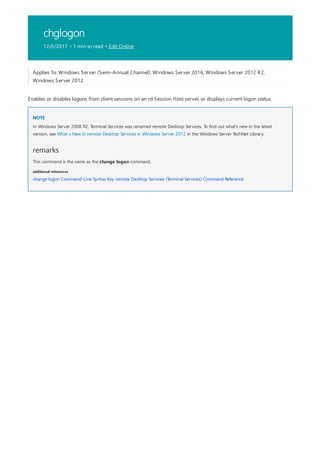 chglogon
12/6/2017 • 1 min to read • Edit Online
NOTE
remarks
additional references
Applies To: Windows Server (Semi-Annual Channel), Windows Server 2016, Windows Server 2012 R2,
Windows Server 2012
Enables or disables logons from client sessions on an rd Session Host server, or displays current logon status.
In Windows Server 2008 R2, Terminal Services was renamed remote Desktop Services. To find out what's new in the latest
version, see What s New in remote Desktop Services in Windows Server 2012 in the Windows Server TechNet Library.
This command is the same as the change logon command.
change logon Command-Line Syntax Key remote Desktop Services (Terminal Services) Command Reference
 