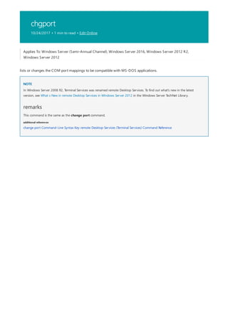 chgport
10/24/2017 • 1 min to read • Edit Online
NOTE
remarks
additional references
Applies To: Windows Server (Semi-Annual Channel), Windows Server 2016, Windows Server 2012 R2,
Windows Server 2012
lists or changes the COM port mappings to be compatible with MS-DOS applications.
In Windows Server 2008 R2, Terminal Services was renamed remote Desktop Services. To find out what's new in the latest
version, see What s New in remote Desktop Services in Windows Server 2012 in the Windows Server TechNet Library.
This command is the same as the change port command.
change port Command-Line Syntax Key remote Desktop Services (Terminal Services) Command Reference
 