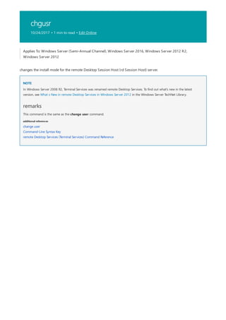 chgusr
10/24/2017 • 1 min to read • Edit Online
NOTE
remarks
additional references
Applies To: Windows Server (Semi-Annual Channel), Windows Server 2016, Windows Server 2012 R2,
Windows Server 2012
changes the install mode for the remote Desktop Session Host (rd Session Host) server.
In Windows Server 2008 R2, Terminal Services was renamed remote Desktop Services. To find out what's new in the latest
version, see What s New in remote Desktop Services in Windows Server 2012 in the Windows Server TechNet Library.
This command is the same as the change user command.
change user
Command-Line Syntax Key
remote Desktop Services (Terminal Services) Command Reference
 