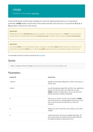 chkdsk
4/13/2018 • 6 min to read • Edit Online
IMPORTANT
IMPORTANT
Syntax
chkdsk [<Volume>[[<Path>]<FileName>]] [/f] [/v] [/r] [/x] [/i] [/c] [/l[:<Size>]] [/b]
Parameters
PARAMETER DESCRIPTION
<Volume> Specifies the drive letter (followed by a colon), mount point, or
volume name.
[<Path>] Use with file allocation table (FAT) and FAT32 only. Specifies the
location and name of a file or set of files that you want
chkdsk to check for fragmentation. You can use the ? and *
wildcard characters to specify multiple files.
/f Fixes errors on the disk. The disk must be locked. If chkdsk
cannot lock the drive, a message appears that asks you if you
want to check the drive the next time you restart the
computer.
/v Displays the name of each file in every directory as the disk is
checked.
/r Locates bad sectors and recovers readable information. The
disk must be locked. /r includes the functionality of /f, with
the additional analysis of physical disk errors.
Checks the file system and file system metadata of a volume for logical and physical errors. If used without
parameters, chkdsk displays only the status of the volume and does not fix any errors. If used with the /f, /r, /x, or
/b parameters, it fixes errors on the volume.
Membership in the local Administrators group, or equivalent, is the minimum required to run chkdsk. To open a command
prompt window as an administrator, right-click Command prompt in the Start menu, and then click Run as administrator.
Interrupting chkdsk is not recommended. However, canceling or interrupting chkdsk should not leave the volume any more
corrupt than it was before chkdsk was run. Rerunning chkdsk checks and repairs any remaining corruption on the volume.
For examples of how to use this command, see Examples.
 