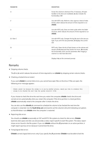/x Forces the volume to dismount first, if necessary. All open
handles to the drive are invalidated. /x also includes the
functionality of /f.
/i Use with NTFS only. Performs a less vigorous check of index
entries, which reduces the amount of time required to run
chkdsk.
/c Use with NTFS only. Does not check cycles within the folder
structure, which reduces the amount of time required to run
chkdsk.
/l[:<Size>] Use with NTFS only. Changes the log file size to the size you
type. If you omit the size parameter, /l displays the current
size.
/b NTFS only: Clears the list of bad clusters on the volume and
rescans all allocated and free clusters for errors. /b includes
the functionality of /r. Use this parameter after imaging a
volume to a new hard disk drive.
/? Displays help at the command prompt.
PARAMETER DESCRIPTION
Remarks
Chkdsk cannot run because the volume is in use by another process. Would you like to schedule this
volume to be checked the next time the system restarts? (Y/N)
Skipping volume checks
The /i or /c switch reduces the amount of time required to run chkdsk by skipping certain volume checks.
Checking a locked drive at restart
If you want chkdsk to correct disk errors, you cannot have open files on the drive. If files are open, the
following error message appears:
If you choose to check the drive the next time you restart the computer, chkdsk checks the drive and
corrects errors automatically when you restart the computer. If the drive partition is a boot partition,
chkdsk automatically restarts the computer after it checks the drive.
You can also use the chkntfs /c command to schedule the volume to be checked the next time the
computer is restarted. Use the fsutil dirty set command to set the volume's dirty bit (indicating corruption),
so that Windows runs chkdsk when the computer is restarted.
Reporting disk errors
You should use chkdsk occasionally on FAT and NTFS file systems to check for disk errors. Chkdsk
examines disk space and disk use and provides a status report specific to each file system. The status report
shows errors found in the file system. If you run chkdsk without the /f parameter on an active partition, it
might report spurious errors because it cannot lock the drive.
Fixing logical disk errors
Chkdsk corrects logical disk errors only if you specify the /f parameter. Chkdsk must be able to lock the
 